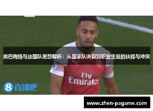 奥巴梅扬与法国队恩怨解析:从国家队决裂到职业生涯的抉择与冲突 奥巴梅扬与法国队恩怨解析:从国家队决裂到职业生涯的抉择与冲突