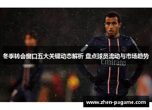 冬季转会窗口五大关键动态解析 盘点球员流动与市场趋势 冬季转会窗口五大关键动态解析 盘点球员流动与市场趋势