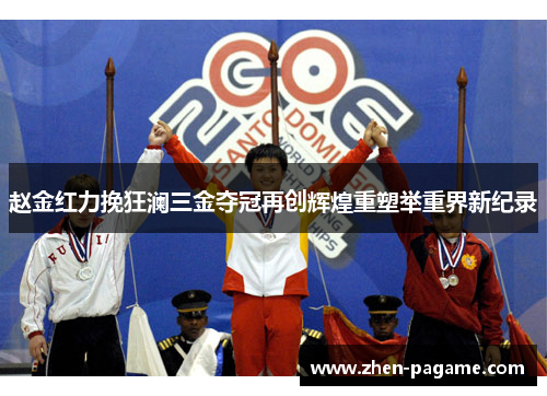 赵金红力挽狂澜三金夺冠再创辉煌重塑举重界新纪录