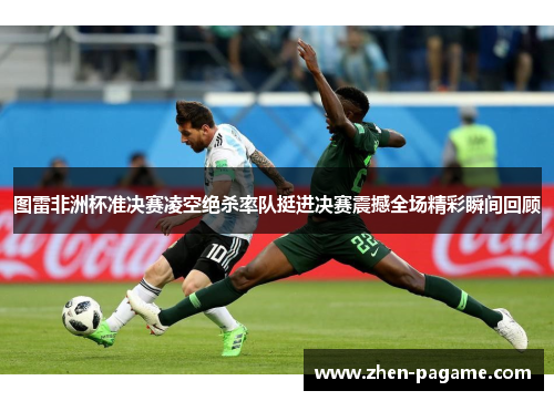 图雷非洲杯准决赛凌空绝杀率队挺进决赛震撼全场精彩瞬间回顾 图雷非洲杯准决赛凌空绝杀率队挺进决赛震撼全场精彩瞬间回顾