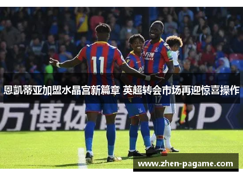 恩凯蒂亚加盟水晶宫新篇章 英超转会市场再迎惊喜操作 恩凯蒂亚加盟水晶宫新篇章 英超转会市场再迎惊喜操作