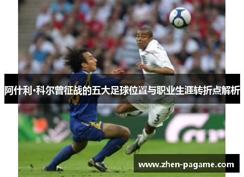 阿什利·科尔曾征战的五大足球位置与职业生涯转折点解析 阿什利·科尔曾征战的五大足球位置与职业生涯转折点解析