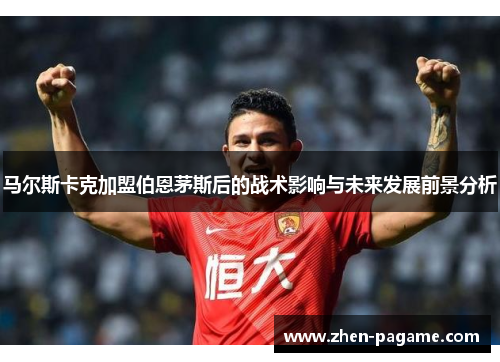 马尔斯卡克加盟伯恩茅斯后的战术影响与未来发展前景分析 马尔斯卡克加盟伯恩茅斯后的战术影响与未来发展前景分析